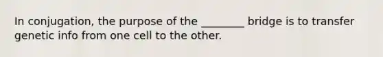 In conjugation, the purpose of the ________ bridge is to transfer genetic info from one cell to the other.