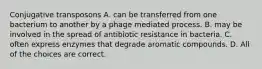 Conjugative transposons A. can be transferred from one bacterium to another by a phage mediated process. B. may be involved in the spread of antibiotic resistance in bacteria. C. often express enzymes that degrade aromatic compounds. D. All of the choices are correct.