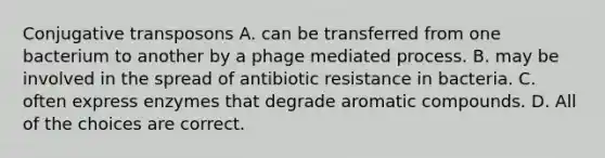 Conjugative transposons A. can be transferred from one bacterium to another by a phage mediated process. B. may be involved in the spread of antibiotic resistance in bacteria. C. often express enzymes that degrade aromatic compounds. D. All of the choices are correct.