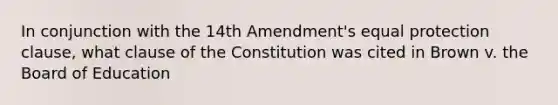 In conjunction with the 14th Amendment's equal protection clause, what clause of the Constitution was cited in Brown v. the Board of Education