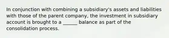 In conjunction with combining a subsidiary's assets and liabilities with those of the parent company, the investment in subsidiary account is brought to a ______ balance as part of the consolidation process.