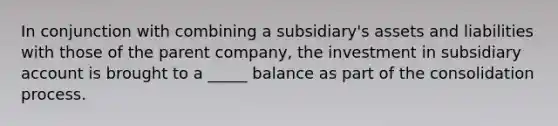 In conjunction with combining a subsidiary's assets and liabilities with those of the parent company, the investment in subsidiary account is brought to a _____ balance as part of the consolidation process.