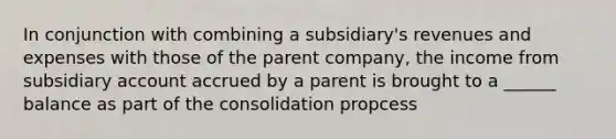 In conjunction with combining a subsidiary's revenues and expenses with those of the parent company, the income from subsidiary account accrued by a parent is brought to a ______ balance as part of the consolidation propcess