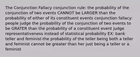 The Conjunction Fallacy conjunction rule: the probability of the conjunction of two events CANNOT be LARGER than the probability of either of its constituent events conjunction fallacy: people judge the probability of the conjunction of two events to be GRATER than the probability of a constituent event judge representativeness instead of statistical probability EX: bank teller and feminist-the probability of the teller being both a teller and feminist cannot be <a href='https://www.questionai.com/knowledge/ktgHnBD4o3-greater-than' class='anchor-knowledge'>greater than</a> her just being a teller or a feminist