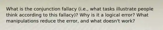 What is the conjunction fallacy (i.e., what tasks illustrate people think according to this fallacy)? Why is it a logical error? What manipulations reduce the error, and what doesn't work?