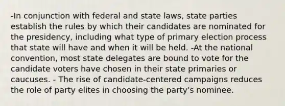 -In conjunction with federal and state laws, state parties establish the rules by which their candidates are nominated for the presidency, including what type of primary election process that state will have and when it will be held. -At the national convention, most state delegates are bound to vote for the candidate voters have chosen in their state primaries or caucuses. - The rise of candidate-centered campaigns reduces the role of party elites in choosing the party's nominee.