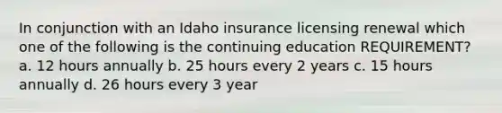 In conjunction with an Idaho insurance licensing renewal which one of the following is the continuing education REQUIREMENT? a. 12 hours annually b. 25 hours every 2 years c. 15 hours annually d. 26 hours every 3 year