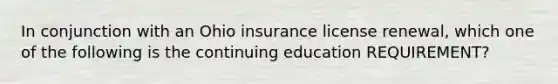 In conjunction with an Ohio insurance license renewal, which one of the following is the continuing education REQUIREMENT?