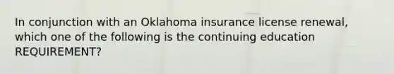 In conjunction with an Oklahoma insurance license renewal, which one of the following is the continuing education REQUIREMENT?