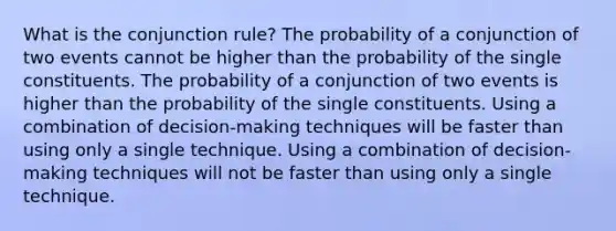 What is the conjunction rule? The probability of a conjunction of two events cannot be higher than the probability of the single constituents. The probability of a conjunction of two events is higher than the probability of the single constituents. Using a combination of decision-making techniques will be faster than using only a single technique. Using a combination of decision-making techniques will not be faster than using only a single technique.