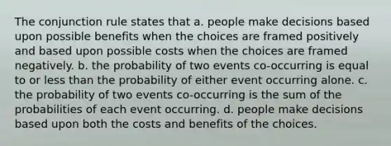 The conjunction rule states that a. people make decisions based upon possible benefits when the choices are framed positively and based upon possible costs when the choices are framed negatively. b. the probability of two events co-occurring is equal to or less than the probability of either event occurring alone. c. the probability of two events co-occurring is the sum of the probabilities of each event occurring. d. people make decisions based upon both the costs and benefits of the choices.