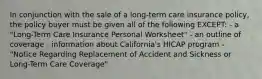 In conjunction with the sale of a long-term care insurance policy, the policy buyer must be given all of the following EXCEPT: - a "Long-Term Care Insurance Personal Worksheet" - an outline of coverage - information about California's HICAP program - "Notice Regarding Replacement of Accident and Sickness or Long-Term Care Coverage"