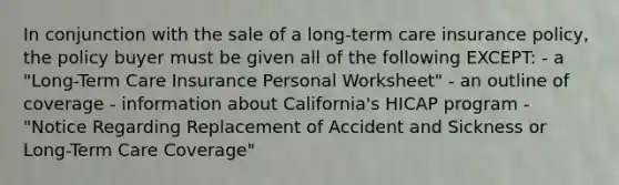 In conjunction with the sale of a long-term care insurance policy, the policy buyer must be given all of the following EXCEPT: - a "Long-Term Care Insurance Personal Worksheet" - an outline of coverage - information about California's HICAP program - "Notice Regarding Replacement of Accident and Sickness or Long-Term Care Coverage"