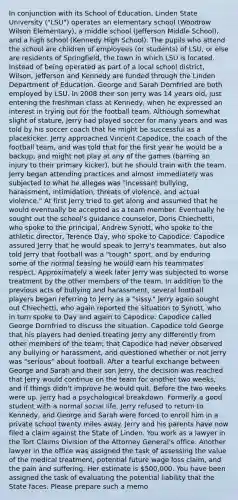 In conjunction with its School of Education, Linden State University ("LSU") operates an elementary school (Woodrow Wilson Elementary), a middle school (Jefferson Middle School), and a high school (Kennedy High School). The pupils who attend the school are children of employees (or students) of LSU, or else are residents of Springfield, the town in which LSU is located. Instead of being operated as part of a local school district, Wilson, Jefferson and Kennedy are funded through the Linden Department of Education. George and Sarah Dornfried are both employed by LSU. In 2008 their son Jerry was 14 years old, just entering the freshman class at Kennedy, when he expressed an interest in trying out for the football team. Although somewhat slight of stature, Jerry had played soccer for many years and was told by his soccer coach that he might be successful as a placekicker. Jerry approached Vincent Capodice, the coach of the football team, and was told that for the first year he would be a backup, and might not play at any of the games (barring an injury to their primary kicker), but he should train with the team. Jerry began attending practices and almost immediately was subjected to what he alleges was "incessant bullying, harassment, intimidation, threats of violence, and actual violence." At first Jerry tried to get along and assumed that he would eventually be accepted as a team member. Eventually he sought out the school's guidance counselor, Doris Chiechetti, who spoke to the principal, Andrew Synott, who spoke to the athletic director, Terence Day, who spoke to Capodice. Capodice assured Jerry that he would speak to Jerry's teammates, but also told Jerry that football was a "tough" sport, and by enduring some of the normal teasing he would earn his teammates' respect. Approximately a week later Jerry was subjected to worse treatment by the other members of the team. In addition to the previous acts of bullying and harassment, several football players began referring to Jerry as a "sissy." Jerry again sought out Chiechetti, who again reported the situation to Synott, who in turn spoke to Day and again to Capodice. Capodice called George Dornfried to discuss the situation. Capodice told George that his players had denied treating Jerry any differently from other members of the team; that Capodice had never observed any bullying or harassment, and questioned whether or not Jerry was "serious" about football. After a tearful exchange between George and Sarah and their son Jerry, the decision was reached that Jerry would continue on the team for another two weeks, and if things didn't improve he would quit. Before the two weeks were up, Jerry had a psychological breakdown. Formerly a good student with a normal social life, Jerry refused to return to Kennedy, and George and Sarah were forced to enroll him in a private school twenty miles away. Jerry and his parents have now filed a claim against the State of Linden. You work as a lawyer in the Tort Claims Division of the Attorney General's office. Another lawyer in the office was assigned the task of assessing the value of the medical treatment, potential future wage loss claim, and the pain and suffering. Her estimate is 500,000. You have been assigned the task of evaluating the potential liability that the State faces. Please prepare such a memo