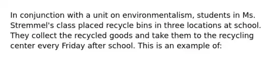 In conjunction with a unit on environmentalism, students in Ms. Stremmel's class placed recycle bins in three locations at school. They collect the recycled goods and take them to the recycling center every Friday after school. This is an example of: