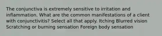 The conjunctiva is extremely sensitive to irritation and inflammation. What are the common manifestations of a client with conjunctivitis? Select all that apply. Itching Blurred vision Scratching or burning sensation Foreign body sensation