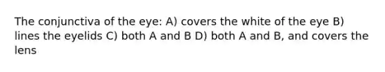 The conjunctiva of the eye: A) covers the white of the eye B) lines the eyelids C) both A and B D) both A and B, and covers the lens