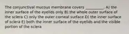 The conjunctival mucous membrane covers __________. A) the inner surface of the eyelids only B) the whole outer surface of the sclera C) only the outer corneal surface D) the inner surface of sclera E) both the inner surface of the eyelids and the visible portion of the sclera