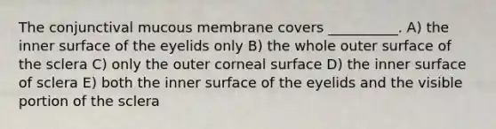 The conjunctival mucous membrane covers __________. A) the inner surface of the eyelids only B) the whole outer surface of the sclera C) only the outer corneal surface D) the inner surface of sclera E) both the inner surface of the eyelids and the visible portion of the sclera