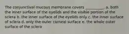 The conjunctival mucous membrane covers __________. a. both the inner surface of the eyelids and the visible portion of the sclera b. the inner surface of the eyelids only c. the inner surface of sclera d. only the outer corneal surface e. the whole outer surface of the sclera