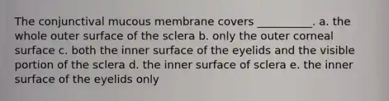 The conjunctival mucous membrane covers __________. a. the whole outer surface of the sclera b. only the outer corneal surface c. both the inner surface of the eyelids and the visible portion of the sclera d. the inner surface of sclera e. the inner surface of the eyelids only