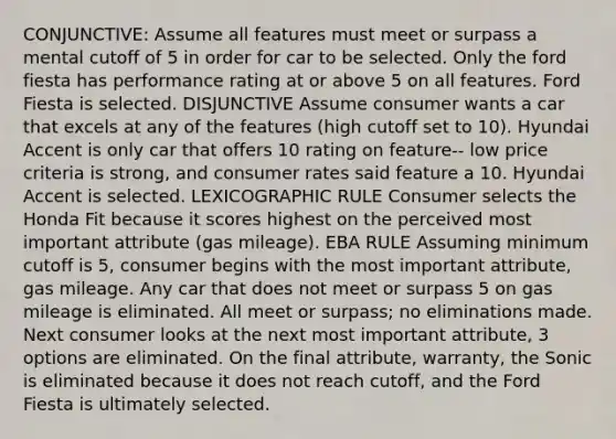 CONJUNCTIVE: Assume all features must meet or surpass a mental cutoff of 5 in order for car to be selected. Only the ford fiesta has performance rating at or above 5 on all features. Ford Fiesta is selected. DISJUNCTIVE Assume consumer wants a car that excels at any of the features (high cutoff set to 10). Hyundai Accent is only car that offers 10 rating on feature-- low price criteria is strong, and consumer rates said feature a 10. Hyundai Accent is selected. LEXICOGRAPHIC RULE Consumer selects the Honda Fit because it scores highest on the perceived most important attribute (gas mileage). EBA RULE Assuming minimum cutoff is 5, consumer begins with the most important attribute, gas mileage. Any car that does not meet or surpass 5 on gas mileage is eliminated. All meet or surpass; no eliminations made. Next consumer looks at the next most important attribute, 3 options are eliminated. On the final attribute, warranty, the Sonic is eliminated because it does not reach cutoff, and the Ford Fiesta is ultimately selected.