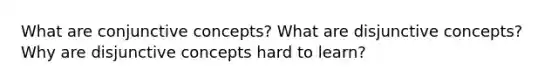 What are conjunctive concepts? What are disjunctive concepts? Why are disjunctive concepts hard to learn?