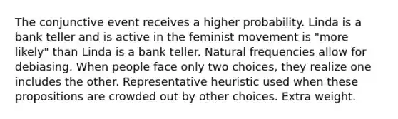 The conjunctive event receives a higher probability. Linda is a bank teller and is active in the feminist movement is "more likely" than Linda is a bank teller. Natural frequencies allow for debiasing. When people face only two choices, they realize one includes the other. Representative heuristic used when these propositions are crowded out by other choices. Extra weight.