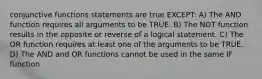 conjunctive functions statements are true EXCEPT: A) The AND function requires all arguments to be TRUE. B) The NOT function results in the opposite or reverse of a logical statement. C) The OR function requires at least one of the arguments to be TRUE. D) The AND and OR functions cannot be used in the same IF function