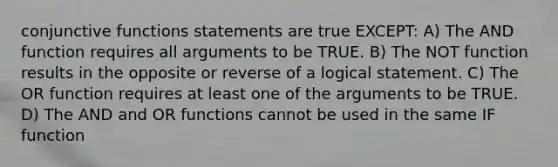 conjunctive functions statements are true EXCEPT: A) The AND function requires all arguments to be TRUE. B) The NOT function results in the opposite or reverse of a logical statement. C) The OR function requires at least one of the arguments to be TRUE. D) The AND and OR functions cannot be used in the same IF function