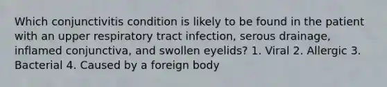 Which conjunctivitis condition is likely to be found in the patient with an upper respiratory tract infection, serous drainage, inflamed conjunctiva, and swollen eyelids? 1. Viral 2. Allergic 3. Bacterial 4. Caused by a foreign body