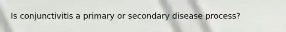Is conjunctivitis a primary or secondary disease process?