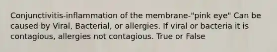 Conjunctivitis-inflammation of the membrane-"pink eye" Can be caused by Viral, Bacterial, or allergies. If viral or bacteria it is contagious, allergies not contagious. True or False