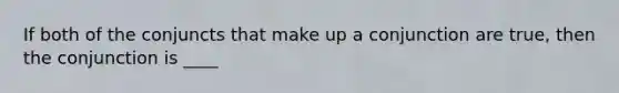 If both of the conjuncts that make up a conjunction are true, then the conjunction is ____