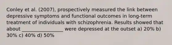 Conley et al. (2007), prospectively measured the link between depressive symptoms and functional outcomes in long-term treatment of individuals with schizophrenia. Results showed that about _________________ were depressed at the outset a) 20% b) 30% c) 40% d) 50%