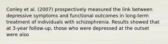 Conley et al. (2007) prospectively measured the link between depressive symptoms and functional outcomes in long-term treatment of individuals with schizophrenia. Results showed that at 3-year follow-up, those who were depressed at the outset were also