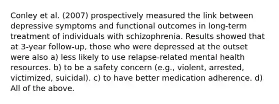 Conley et al. (2007) prospectively measured the link between depressive symptoms and functional outcomes in long-term treatment of individuals with schizophrenia. Results showed that at 3-year follow-up, those who were depressed at the outset were also a) less likely to use relapse-related mental health resources. b) to be a safety concern (e.g., violent, arrested, victimized, suicidal). c) to have better medication adherence. d) All of the above.