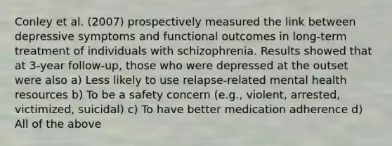 Conley et al. (2007) prospectively measured the link between depressive symptoms and functional outcomes in long-term treatment of individuals with schizophrenia. Results showed that at 3-year follow-up, those who were depressed at the outset were also a) Less likely to use relapse-related mental health resources b) To be a safety concern (e.g., violent, arrested, victimized, suicidal) c) To have better medication adherence d) All of the above