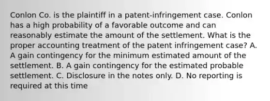 Conlon Co. is the plaintiff in a patent-infringement case. Conlon has a high probability of a favorable outcome and can reasonably estimate the amount of the settlement. What is the proper accounting treatment of the patent infringement case? A. A gain contingency for the minimum estimated amount of the settlement. B. A gain contingency for the estimated probable settlement. C. Disclosure in the notes only. D. No reporting is required at this time