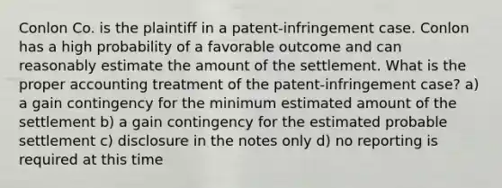 Conlon Co. is the plaintiff in a patent-infringement case. Conlon has a high probability of a favorable outcome and can reasonably estimate the amount of the settlement. What is the proper accounting treatment of the patent-infringement case? a) a gain contingency for the minimum estimated amount of the settlement b) a gain contingency for the estimated probable settlement c) disclosure in the notes only d) no reporting is required at this time