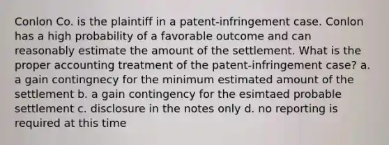 Conlon Co. is the plaintiff in a patent-infringement case. Conlon has a high probability of a favorable outcome and can reasonably estimate the amount of the settlement. What is the proper accounting treatment of the patent-infringement case? a. a gain contingnecy for the minimum estimated amount of the settlement b. a gain contingency for the esimtaed probable settlement c. disclosure in the notes only d. no reporting is required at this time