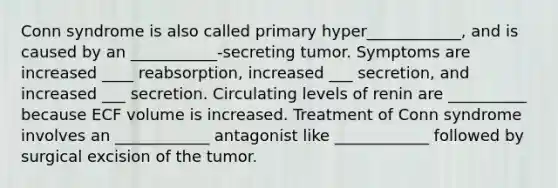 Conn syndrome is also called primary hyper____________, and is caused by an ___________-secreting tumor. Symptoms are increased ____ reabsorption, increased ___ secretion, and increased ___ secretion. Circulating levels of renin are __________ because ECF volume is increased. Treatment of Conn syndrome involves an ____________ antagonist like ____________ followed by surgical excision of the tumor.