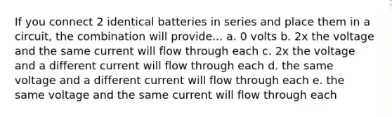 If you connect 2 identical batteries in series and place them in a circuit, the combination will provide... a. 0 volts b. 2x the voltage and the same current will flow through each c. 2x the voltage and a different current will flow through each d. the same voltage and a different current will flow through each e. the same voltage and the same current will flow through each