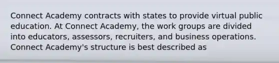 Connect Academy contracts with states to provide virtual public education. At Connect Academy, the work groups are divided into educators, assessors, recruiters, and business operations. Connect Academy's structure is best described as