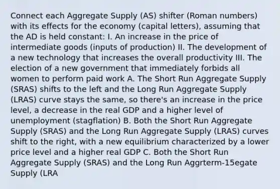 Connect each Aggregate Supply (AS) shifter (Roman numbers) with its effects for the economy (capital letters), assuming that the AD is held constant: I. An increase in the price of intermediate goods (inputs of production) II. The development of a new technology that increases the overall productivity III. The election of a new government that immediately forbids all women to perform paid work A. The Short Run Aggregate Supply (SRAS) shifts to the left and the Long Run Aggregate Supply (LRAS) curve stays the same, so there's an increase in the price level, a decrease in the real GDP and a higher level of unemployment (stagflation) B. Both the Short Run Aggregate Supply (SRAS) and the Long Run Aggregate Supply (LRAS) curves shift to the right, with a new equilibrium characterized by a lower price level and a higher real GDP C. Both the Short Run Aggregate Supply (SRAS) and the Long Run Aggrterm-15egate Supply (LRA