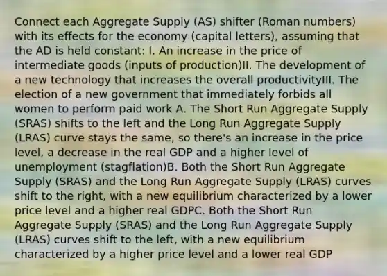 Connect each Aggregate Supply (AS) shifter (Roman numbers) with its effects for the economy (capital letters), assuming that the AD is held constant: I. An increase in the price of intermediate goods (inputs of production)II. The development of a new technology that increases the overall productivityIII. The election of a new government that immediately forbids all women to perform paid work A. The Short Run Aggregate Supply (SRAS) shifts to the left and the Long Run Aggregate Supply (LRAS) curve stays the same, so there's an increase in the price level, a decrease in the real GDP and a higher level of unemployment (stagflation)B. Both the Short Run Aggregate Supply (SRAS) and the Long Run Aggregate Supply (LRAS) curves shift to the right, with a new equilibrium characterized by a lower price level and a higher real GDPC. Both the Short Run Aggregate Supply (SRAS) and the Long Run Aggregate Supply (LRAS) curves shift to the left, with a new equilibrium characterized by a higher price level and a lower real GDP