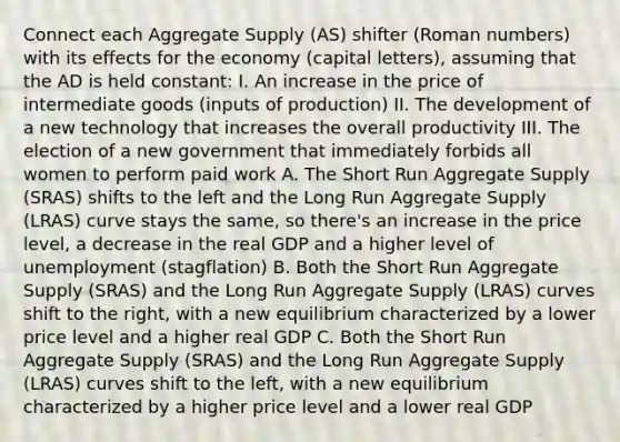 Connect each Aggregate Supply (AS) shifter (Roman numbers) with its effects for the economy (capital letters), assuming that the AD is held constant: I. An increase in the price of intermediate goods (inputs of production) II. The development of a new technology that increases the overall productivity III. The election of a new government that immediately forbids all women to perform paid work A. The Short Run Aggregate Supply (SRAS) shifts to the left and the Long Run Aggregate Supply (LRAS) curve stays the same, so there's an increase in the price level, a decrease in the real GDP and a higher level of unemployment (stagflation) B. Both the Short Run Aggregate Supply (SRAS) and the Long Run Aggregate Supply (LRAS) curves shift to the right, with a new equilibrium characterized by a lower price level and a higher real GDP C. Both the Short Run Aggregate Supply (SRAS) and the Long Run Aggregate Supply (LRAS) curves shift to the left, with a new equilibrium characterized by a higher price level and a lower real GDP