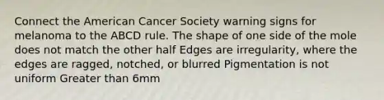 Connect the American Cancer Society warning signs for melanoma to the ABCD rule. The shape of one side of the mole does not match the other half Edges are irregularity, where the edges are ragged, notched, or blurred Pigmentation is not uniform Greater than 6mm