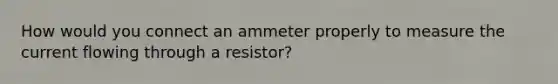 How would you connect an ammeter properly to measure the current flowing through a resistor?