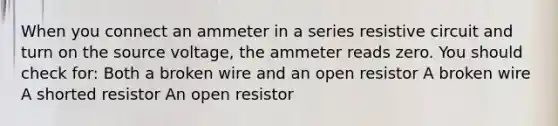 When you connect an ammeter in a series resistive circuit and turn on the source voltage, the ammeter reads zero. You should check for: Both a broken wire and an open resistor A broken wire A shorted resistor An open resistor